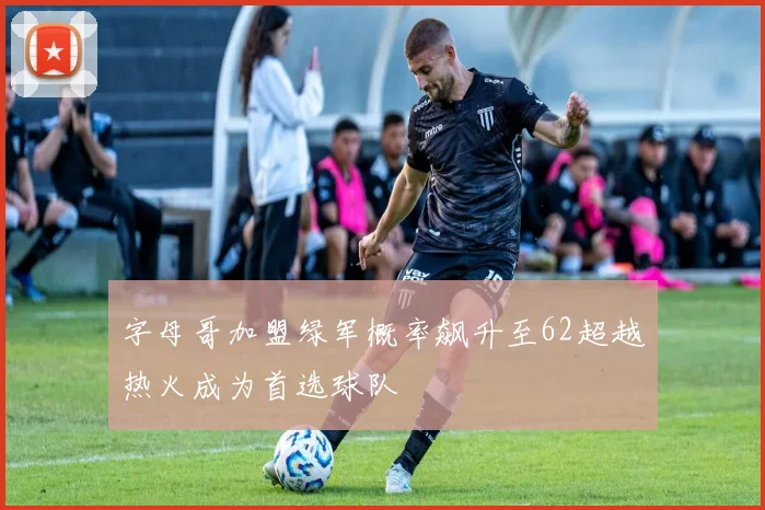 字母哥加盟绿军概率飙升至62超越热火成为首选球队