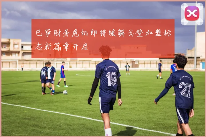巴萨财务危机即将缓解戈登加盟标志新篇章开启