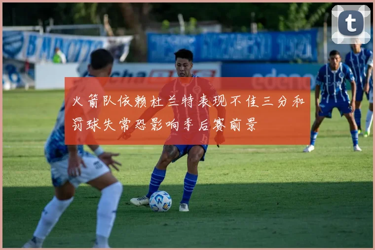 火箭队依赖杜兰特表现不佳三分和罚球失常恐影响季后赛前景