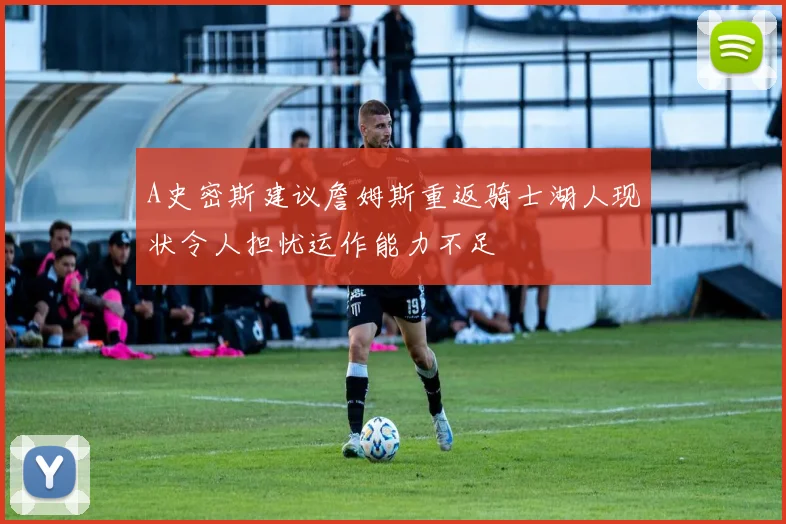 A史密斯建议詹姆斯重返骑士湖人现状令人担忧运作能力不足