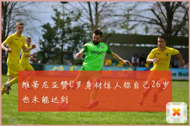维蒂尼亚赞C罗身材惊人称自己26岁也未能达到