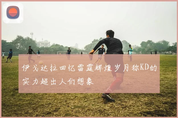 伊戈达拉回忆雷霆辉煌岁月称KD的实力超出人们想象