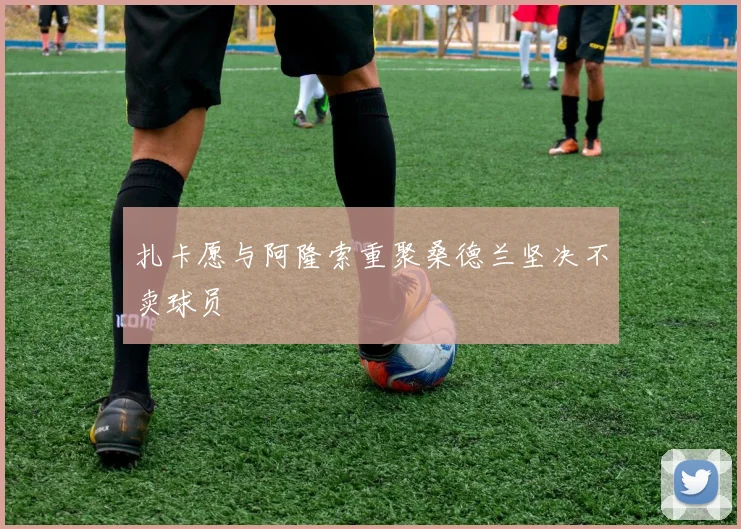 扎卡愿与阿隆索重聚桑德兰坚决不卖球员