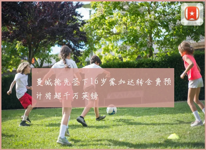 曼城抢先签下16岁蒙加达转会费预计将超千万英镑