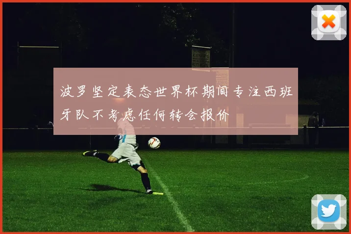 波罗坚定表态世界杯期间专注西班牙队不考虑任何转会报价