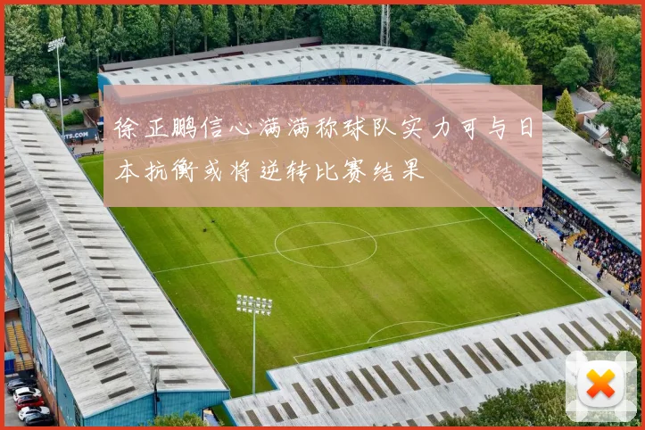 徐正鹏信心满满称球队实力可与日本抗衡或将逆转比赛结果