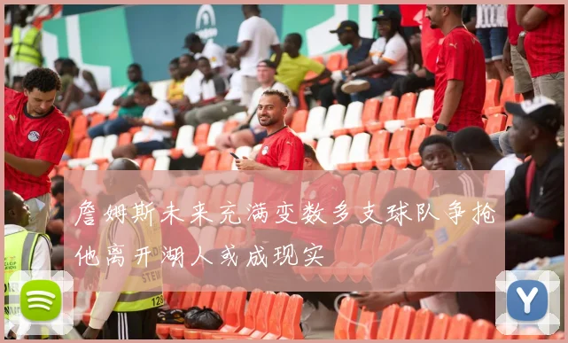詹姆斯未来充满变数多支球队争抢他离开湖人或成现实