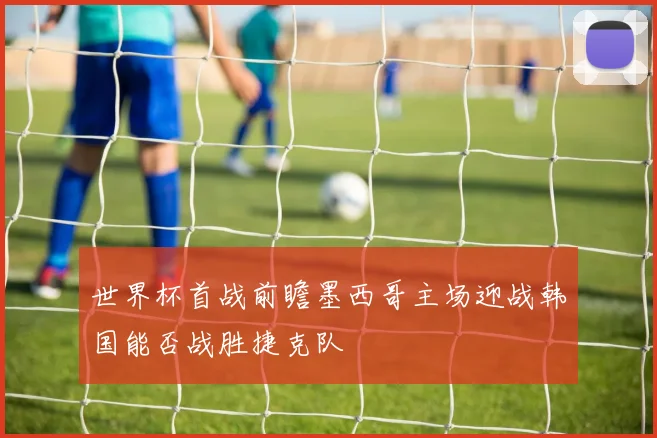 世界杯首战前瞻墨西哥主场迎战韩国能否战胜捷克队