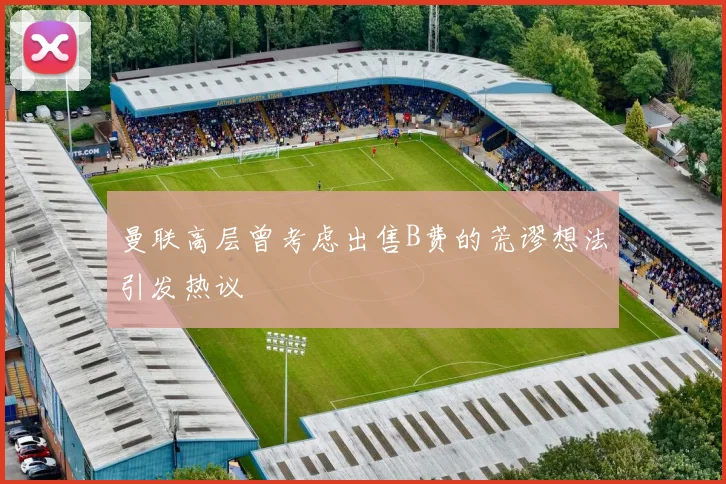 曼联高层曾考虑出售B费的荒谬想法引发热议