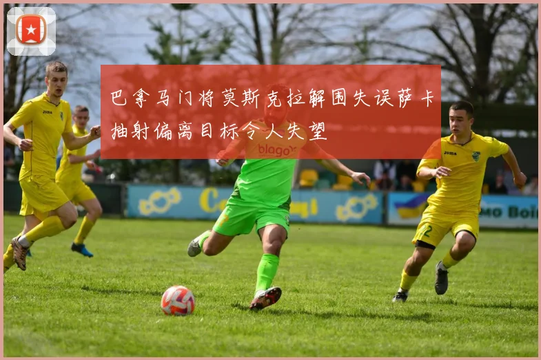 巴拿马门将莫斯克拉解围失误萨卡抽射偏离目标令人失望