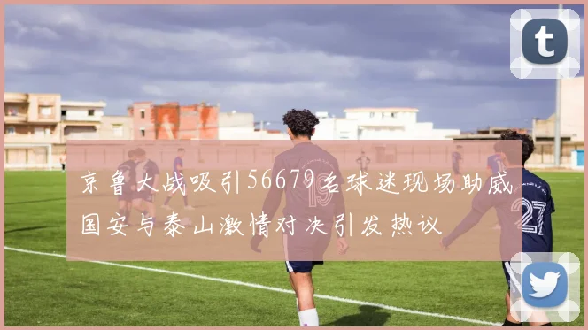 京鲁大战吸引56679名球迷现场助威国安与泰山激情对决引发热议